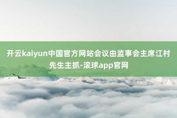 开云kaiyun中国官方网站会议由监事会主席江村先生主抓-滚球app官网