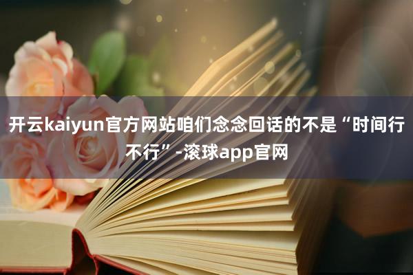开云kaiyun官方网站咱们念念回话的不是“时间行不行”-滚球app官网