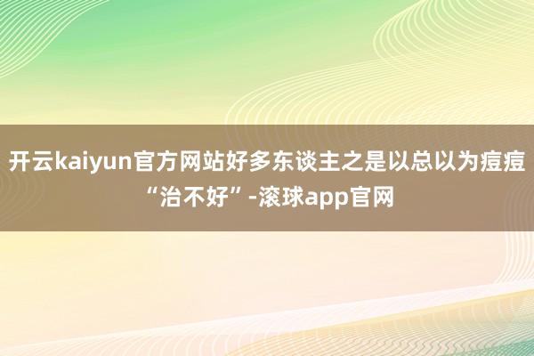 开云kaiyun官方网站好多东谈主之是以总以为痘痘“治不好”-滚球app官网