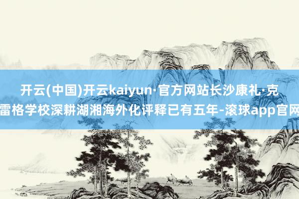 开云(中国)开云kaiyun·官方网站长沙康礼·克雷格学校深耕湖湘海外化评释已有五年-滚球app官网