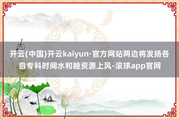 开云(中国)开云kaiyun·官方网站两边将发扬各自专科时间水和睦资源上风-滚球app官网