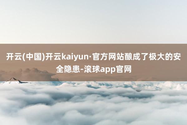 开云(中国)开云kaiyun·官方网站酿成了极大的安全隐患-滚球app官网