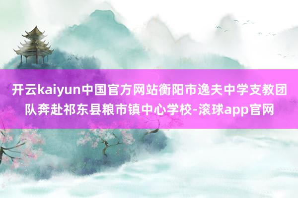 开云kaiyun中国官方网站衡阳市逸夫中学支教团队奔赴祁东县粮市镇中心学校-滚球app官网