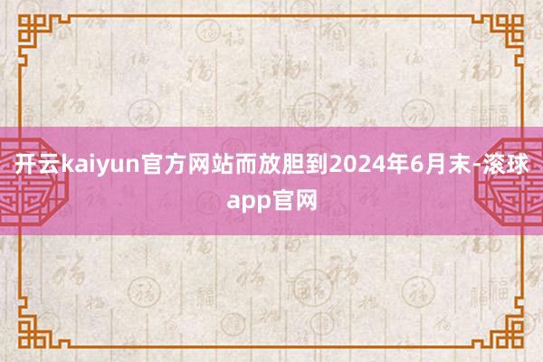 开云kaiyun官方网站而放胆到2024年6月末-滚球app官网