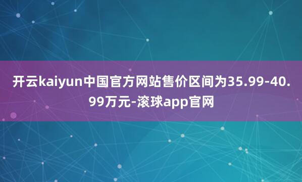 开云kaiyun中国官方网站售价区间为35.99-40.99万元-滚球app官网