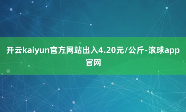 开云kaiyun官方网站出入4.20元/公斤-滚球app官网