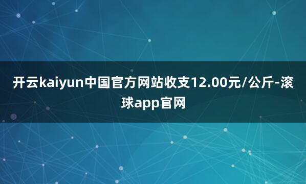 开云kaiyun中国官方网站收支12.00元/公斤-滚球app官网