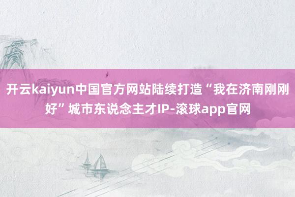 开云kaiyun中国官方网站陆续打造“我在济南刚刚好”城市东说念主才IP-滚球app官网