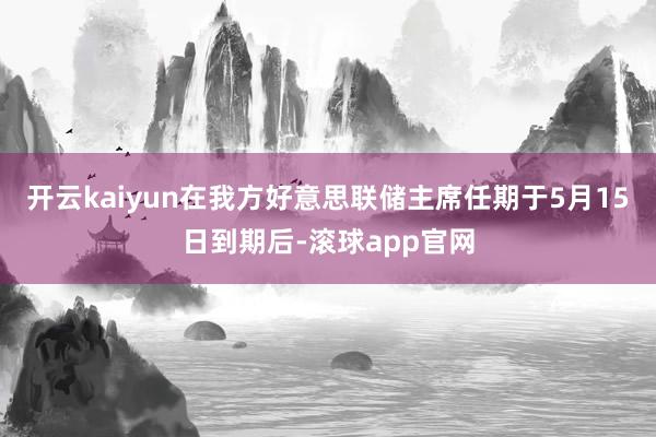开云kaiyun在我方好意思联储主席任期于5月15日到期后-滚球app官网