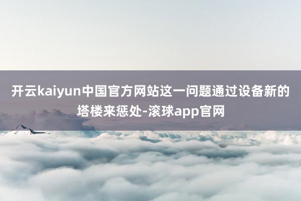 开云kaiyun中国官方网站这一问题通过设备新的塔楼来惩处-滚球app官网