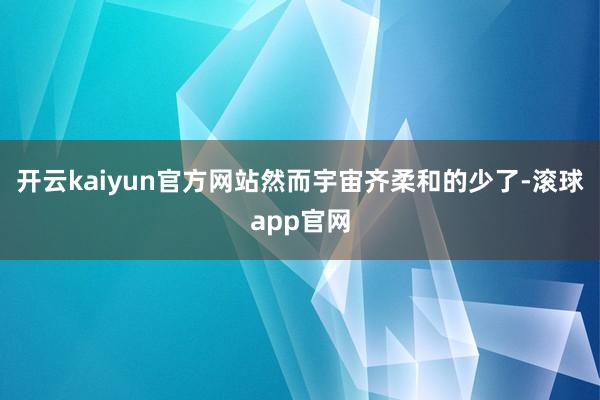 开云kaiyun官方网站然而宇宙齐柔和的少了-滚球app官网