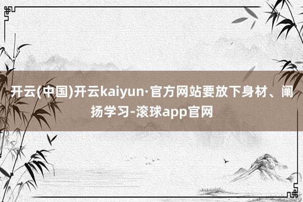 开云(中国)开云kaiyun·官方网站要放下身材、阐扬学习-滚球app官网