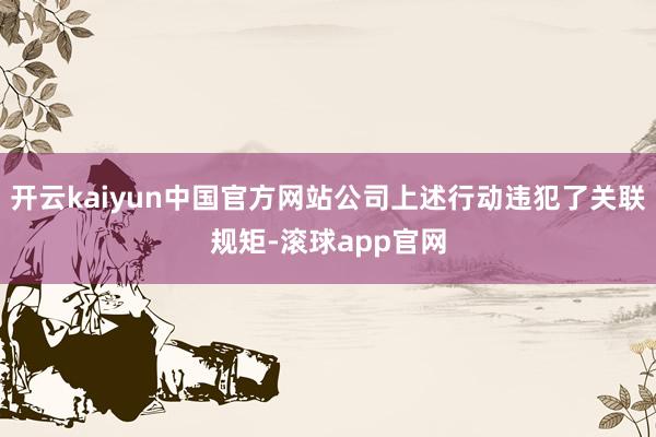 开云kaiyun中国官方网站公司上述行动违犯了关联规矩-滚球app官网