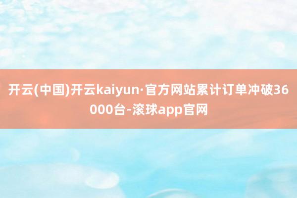 开云(中国)开云kaiyun·官方网站累计订单冲破36000台-滚球app官网