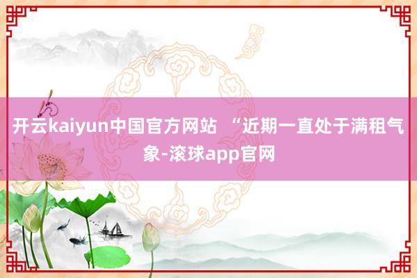 开云kaiyun中国官方网站  “近期一直处于满租气象-滚球app官网