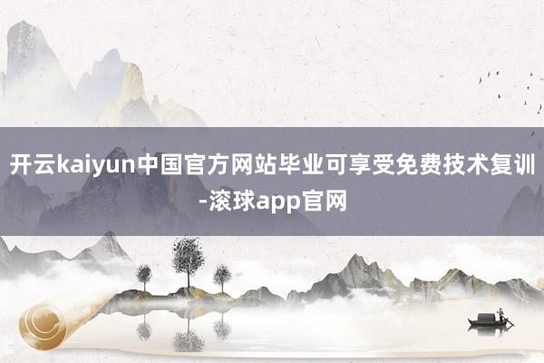 开云kaiyun中国官方网站毕业可享受免费技术复训-滚球app官网
