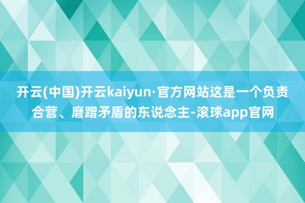 开云(中国)开云kaiyun·官方网站这是一个负责合营、磨蹭矛盾的东说念主-滚球app官网