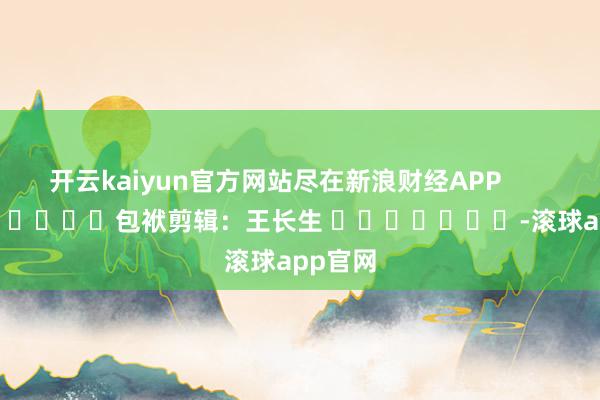 开云kaiyun官方网站尽在新浪财经APP            						包袱剪辑：王长生 							-滚球app官网