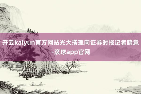 开云kaiyun官方网站光大搭理向证券时报记者暗意-滚球app官网