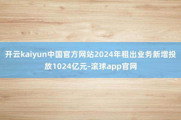 开云kaiyun中国官方网站2024年租出业务新增投放1024亿元-滚球app官网