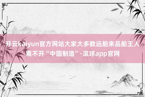 开云kaiyun官方网站大家大多数远舶来品船王人离不开“中国制造”-滚球app官网