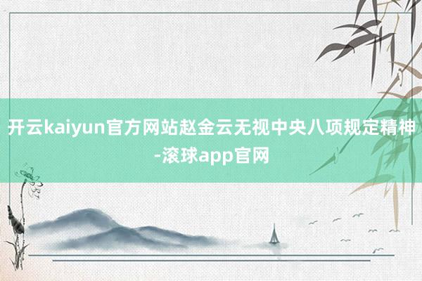 开云kaiyun官方网站赵金云无视中央八项规定精神-滚球app官网