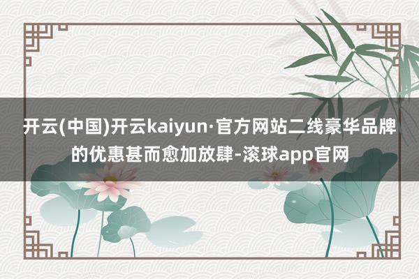 开云(中国)开云kaiyun·官方网站二线豪华品牌的优惠甚而愈加放肆-滚球app官网