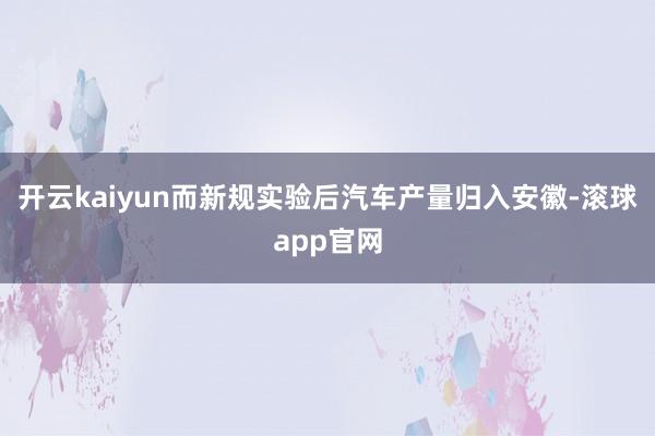 开云kaiyun而新规实验后汽车产量归入安徽-滚球app官网