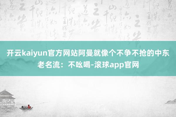 开云kaiyun官方网站阿曼就像个不争不抢的中东老名流：不吆喝-滚球app官网
