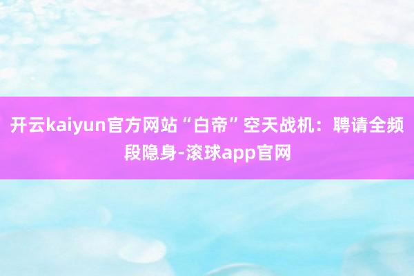 开云kaiyun官方网站“白帝”空天战机：聘请全频段隐身-滚球app官网