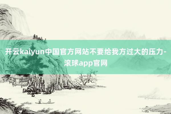 开云kaiyun中国官方网站不要给我方过大的压力-滚球app官网