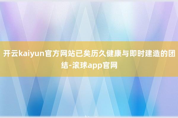 开云kaiyun官方网站已矣历久健康与即时建造的团结-滚球app官网
