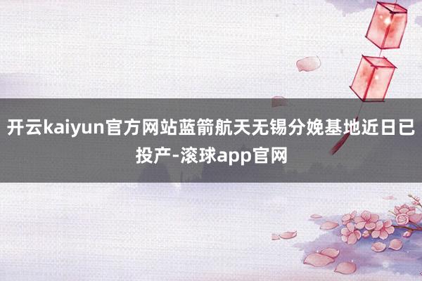 开云kaiyun官方网站蓝箭航天无锡分娩基地近日已投产-滚球app官网