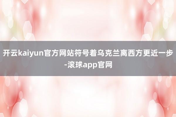 开云kaiyun官方网站符号着乌克兰离西方更近一步-滚球app官网