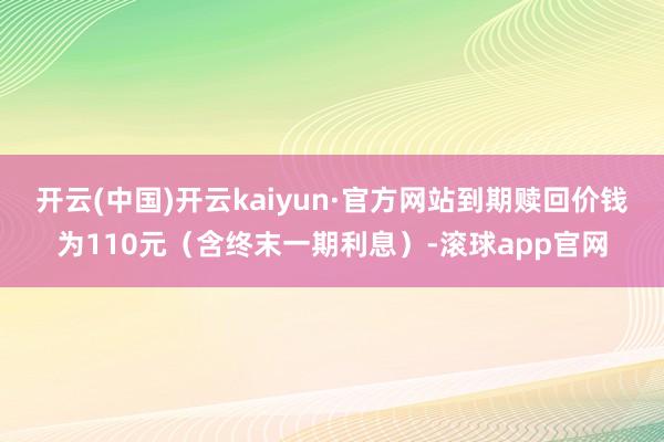 开云(中国)开云kaiyun·官方网站到期赎回价钱为110元(含终末一期利息)-滚球app官网