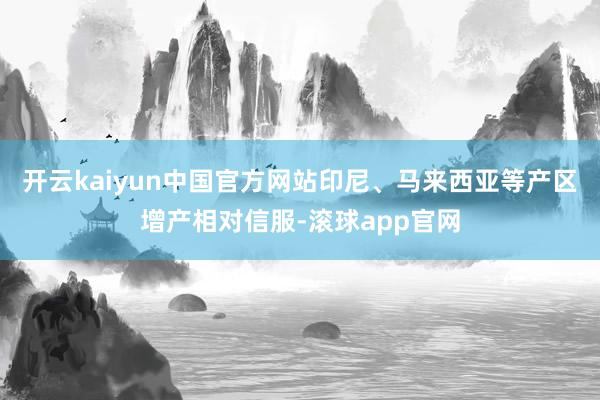 开云kaiyun中国官方网站印尼、马来西亚等产区增产相对信服-滚球app官网