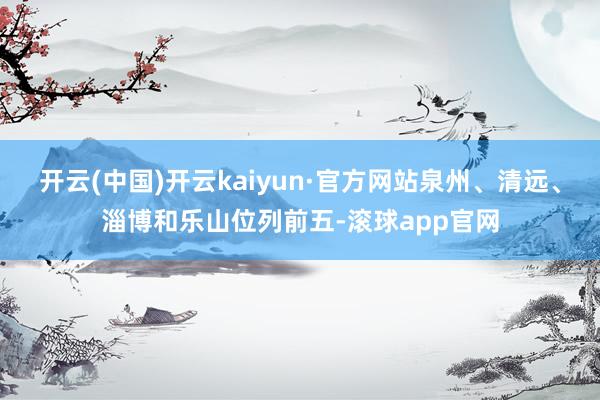 开云(中国)开云kaiyun·官方网站泉州、清远、淄博和乐山位列前五-滚球app官网