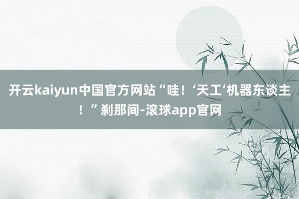 开云kaiyun中国官方网站“哇！‘天工’机器东谈主！”刹那间-滚球app官网