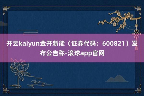 开云kaiyun金开新能（证券代码：600821）发布公告称-滚球app官网