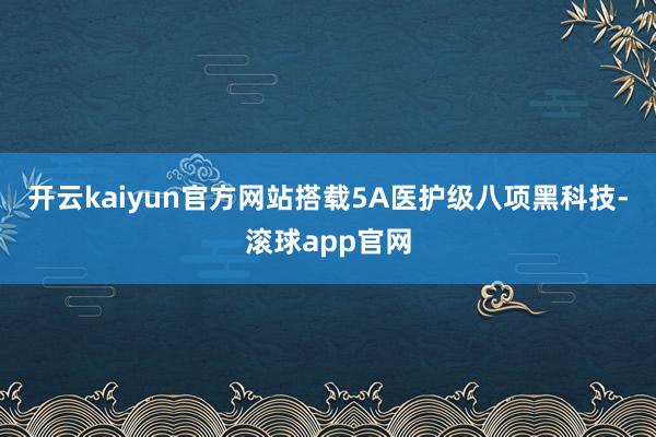 开云kaiyun官方网站搭载5A医护级八项黑科技-滚球app官网