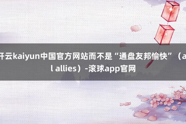 开云kaiyun中国官方网站而不是“通盘友邦愉快”（all allies）-滚球app官网