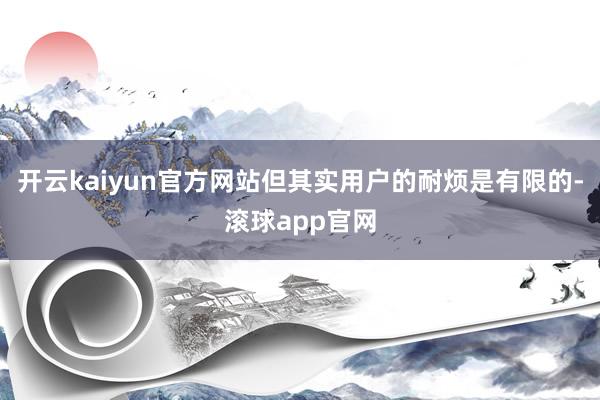 开云kaiyun官方网站但其实用户的耐烦是有限的-滚球app官网