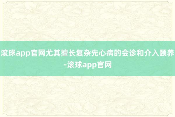 滚球app官网尤其擅长复杂先心病的会诊和介入颐养-滚球app官网