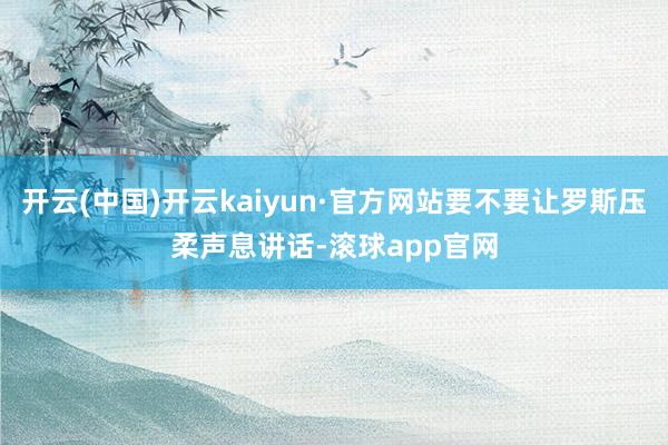 开云(中国)开云kaiyun·官方网站要不要让罗斯压柔声息讲话-滚球app官网