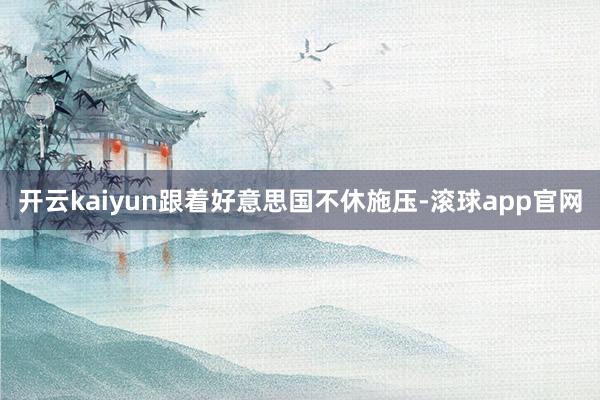 开云kaiyun跟着好意思国不休施压-滚球app官网