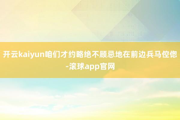 开云kaiyun咱们才约略绝不顾忌地在前边兵马倥偬-滚球app官网