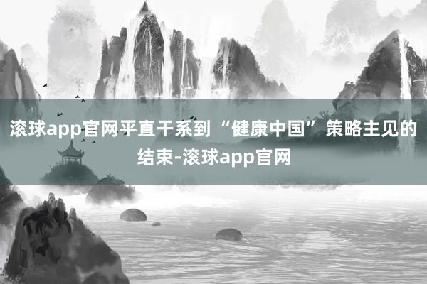 滚球app官网平直干系到 “健康中国” 策略主见的结束-滚球app官网