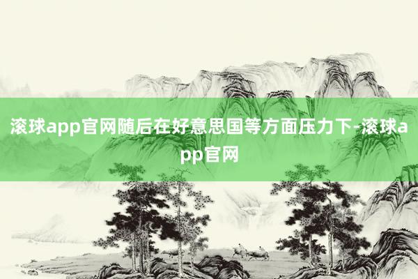 滚球app官网随后在好意思国等方面压力下-滚球app官网