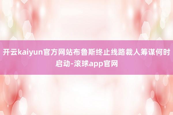开云kaiyun官方网站布鲁斯终止线路裁人筹谋何时启动-滚球app官网