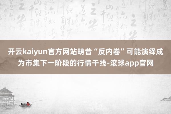 开云kaiyun官方网站畴昔“反内卷”可能演绎成为市集下一阶段的行情干线-滚球app官网